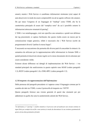 Il Web Service: architetture e standard                                                           Capitolo 1



umani), mentre i Web Service si scambiano informazioni strutturate (cioè capaci di

auto-descriversi in modo da essere comprensibili sia ad un agente software che umano).

Da qui nasce l’esigenza di un linguaggio di “markup” come l’XML che ha la

caratteristica principale di essere del “semplice testo” da cui è possibile estrarre le

informazioni attraverso strumenti di parsing1.

L’XML è un metalinguaggio, cioè non specifica una semantica e quindi non definisce

dei tag preesistenti; si capisce facilmente che questo risulta essere un mezzo per la

comunicazione troppo generico, infatti è necessario che i Web Service (scritti da

programmatori diversi) “parlino la stessa lingua”.

È necessario un meccanismo che permetta alle diverse parti di concordare la sintassi e la

semantica da utilizzare per la rappresentazione delle informazioni in formato XML e

quindi permetta di descrivere alcune regole cui lo stesso documento dovrà sottostare per

essere considerato valido.

Esistono alcune differenze sui dettagli di implementazione dei Web Service : i tre

standard principali che analizzeremo in questo capitolo sono SOAP (vedere paragrafo

1.3), REST (vedere paragrafo 1.4) e XML-RPC (vedere paragrafo 1.5).




1.2 Il trasporto e la rappresentazione dell’informazione

Dalle premesse del paragrafo precedente si è appreso come il linguaggio comune per lo

scambio dei dati sia l’XML e come il protocollo di trasporto sia l’HTTP.

Questo paragrafo fornisce una visione generale di questi due strumenti per poi

addentrarsi in quelle che sono le caratteristiche salienti dei Web Service .




1
    In informatica, il “parsing” o analisi sintattica è il processo atto ad analizzare uno stream continuo in
input (letto per esempio da un file o una tastiera) in modo da determinare la sua struttura grammaticale
grazie ad una data grammatica formale.




                                                                                                           3
 