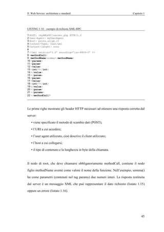 Il Web Service: architetture e standard                                       Capitolo 1




LISTING 1.14 – esempio di richiesta XML-RPC

1 POST: /myXMLRPC/server.php HTTP/1.0
2 User-Agent: myUserAgent
3 Host: prova.unige.it
4 Content-Type: text/xml
5 Content-lenght: nnnn
6
7 <?xml version=’1.0’ encoding=’iso-8859-1’ ?>
8 <methodCall>
9 <methodName>somma</methodName>
10 <params>
11 <param>
12 <value>
13 <int>5</int>
14 </value>
15 </param>
16 <param>
17 <value>
18 <int>7</int>
19 </value>
20 </param>
21 </params>
22 </methodCall>




Le prime righe mostrano gli header HTTP necessari ad ottenere una risposta corretta dal

server:

   • viene specificato il metodo di scambio dati (POST);

   • l’URI a cui accedere;

   • l’user agent utilizzato, cioè descrive il client utilizzato;

   • l’host a cui collegarsi;

   • il tipo di contenuto e la lunghezza in byte della chiamata.



Il nodo di root, che deve chiamarsi obbligatoriamente methodCall, contiene il nodo

figlio methodName avente come valore il nome della funzione. Nell’esempio, somma()

ha come parametri (contenuti nel tag params) due numeri interi. La risposta restituita

dal server è un messaggio XML che può rappresentare il dato richiesto (listato 1.15)

oppure un errore (listato 1.16).




                                                                                     45
 