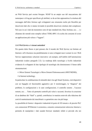 Il Web Service: architetture e standard                                             Capitolo 1



un Web Service può averne bisogno. SOAP fa un ampio uso del meccanismo del

namespace e di tag per specificare gli attributi; se da un lato appesantisce la struttura del

messaggio dall’altro fornisce agli sviluppatori uno strumento molto più flessibile per

descriverei dati che si stanno inviando (è possibile descrivere strutture dati complesse).

Nel caso in cui i dati da trasmettere sono di tipo standard (int, float, boolean, ecc. . . ) e

chiamate dei metodi sono semplici allora l’XML-RPC è la scelta che consente di avere

un applicazione più veloce e “leggera”.



1.6 I Web Service e i sistemi embedded

Per quanto detto finora si può pensare che il mondo dei Web Service sia limitato ad

Internet e all’e-business ma parallelamente si sono sviluppati nuovi scenari in cui i Web

Service rappresentano soluzioni innovative: ad esempio, nell’ambito dell’automazione

industriale (vedere paragrafo 2.2). La roadmap delle tecnologie a livello industriale

evidenzia lo svilupparsi di due tipologie di tecnologie che domineranno il futuro delle

strumentazioni:

   • i Micro Sistemi Tecnologici o Micro Sistemi Elettromeccanici (MST/MEMS);

   • le Internet technology.

In particolare la combinazione di entrambi darà vita agli Smart Systems, cioè dispositivi

con un bagaglio di funzionalità aggiuntive per il monitoraggio, la “diagnosi” dei

problemi, le configurazioni e le auto configurazioni, il controllo remoto , l’accesso

remoto, ecc. . . Tutto ciò permette controlli più veloci e accurati, favorisce la creazione

di un database dei “fault” e, quindi, contribuisce in maniera notevole alla riduzione dei

costi di mantenimento dei macchinari e a garantirne una vita più lunga.

La possibilità di fornire i dispositivi industriali di porte di I/O remote e di piccole PLC

con connessioni IP/Ethernet è economico, consente comunicazioni attraverso Internet e

permette di manipolare i dati usando browser standard; infatti si prevede che nei




                                                                                           48
 
