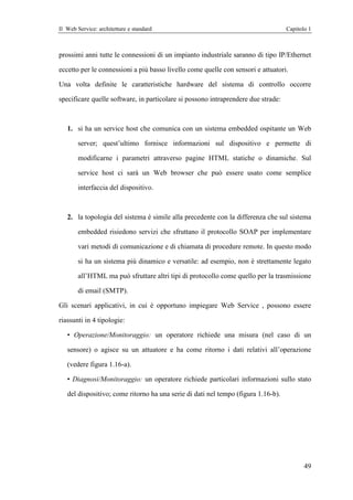 Il Web Service: architetture e standard                                            Capitolo 1



prossimi anni tutte le connessioni di un impianto industriale saranno di tipo IP/Ethernet

eccetto per le connessioni a più basso livello come quelle con sensori e attuatori.

Una volta definite le caratteristiche hardware del sistema di controllo occorre

specificare quelle software, in particolare si possono intraprendere due strade:



   1. si ha un service host che comunica con un sistema embedded ospitante un Web

        server; quest’ultimo fornisce informazioni sul dispositivo e permette di

        modificarne i parametri attraverso pagine HTML statiche o dinamiche. Sul

        service host ci sarà un Web browser che può essere usato come semplice

        interfaccia del dispositivo.



   2. la topologia del sistema è simile alla precedente con la differenza che sul sistema

        embedded risiedono servizi che sfruttano il protocollo SOAP per implementare

        vari metodi di comunicazione e di chiamata di procedure remote. In questo modo

        si ha un sistema più dinamico e versatile: ad esempio, non è strettamente legato

        all’HTML ma può sfruttare altri tipi di protocollo come quello per la trasmissione

        di email (SMTP).

Gli scenari applicativi, in cui è opportuno impiegare Web Service , possono essere

riassunti in 4 tipologie:

   • Operazione/Monitoraggio: un operatore richiede una misura (nel caso di un

   sensore) o agisce su un attuatore e ha come ritorno i dati relativi all’operazione

   (vedere figura 1.16-a).

   • Diagnosi/Monitoraggio: un operatore richiede particolari informazioni sullo stato

   del dispositivo; come ritorno ha una serie di dati nel tempo (figura 1.16-b).




                                                                                          49
 