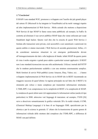 Il Web Service: architetture e standard                                            Capitolo 1



1.7 Conclusioni

Il SOAP è uno standard W3C, promosso e sviluppato con l’ausilio dei più grandi player

del settore IT (Microsoft lo ha integrato in VisualStudio) ed ha molti vantaggi rispetto

ad altre implementazioni di Web Service . Molte aziende che mettono a disposizione

Web Service di tipo SOAP lo fanno senza tanta pubblicità: ad esempio, la FedEx fu

costretta ad eliminare il suo server pubblico SOAP dopo che venne utilizzato per scopi

fraudolenti dagli hacker. Questo vuol dire che la crescita di questi Web Service è

limitata alle transazioni semi private, cioè accessibili a soci autenticati e autorizzati (in

questo ambito si stanno muovendo i Web Service di seconda generazione). Infine, c’è

da considerare numerose situazioni in cui emergono problematiche dovute

all’immagazzinamento dei dati e alla larghezza di banda: infatti SOAP da questo punto

di vista è molto esigente e quindi poco adatto a particolari scenari applicativi. Il REST

non è uno standard riconosciuto ma uno stile architetturale. Utilizza i metodi dell’HTTP

che lo rendono particolarmente scalabile e con una struttura estremamente semplice.

Molti fornitori di servizi Web pubblici (come Amazon, Ebay, Yahoo, ecc. . . ) hanno

sviluppato implementazioni di Web Service sia in SOAP che in REST riscontrando un

maggiore successo di quest’ultimo: la ragione principale sta nel fatto che il REST è lo

strumento più veloce e meno complesso per trasmettere informazioni strutturate.

L’XML-RPC è un compromesso tra la semplicità di REST e la complessità di SOAP.

La tendenza di questi ultimi anni è di rappresentare le informazioni online (anche di tipo

particolare) in XML attraverso vari linguaggi di marcatura: ad esempio, l’X3D [26]

serve a descrivere semanticamente la grafica vettoriale 3D e la realtà virtuale; il CML

(Chemical Markup Language) è la base di un linguaggio XML specializzato per la

chimica e per la scienza in generale. E’ chiaro che la trasmissione di questo genere di

informazioni richiede delle strutture dati complesse che l’XML-RPC, a differenza di

SOAP, non può definire.




                                                                                          52
 