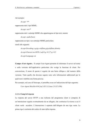 Il Web Service: architetture e standard                                         Capitolo 1




Ad esempio:

        Accept: */*

rappresenta tutti i tipi MIME;

        Accept: text/*

rappresenta tutti i sottotipi MIME che appartengono al tipo text; mentre

        Accept: audio/basic

rappresenta un tipo e un sottotipo MIME particolare.

simili alle seguenti:

        Accept-Encoding:x-gzip,x-deflate,gzip,deflate,identity

        Accept-Charset:iso-8859-1,utf-8;q=0.5,*;q=0.5

        Accept-Language:en



Campo «User-Agent». Il campo User-Agent permette di informare il server sul nome

e sulla versione dell’applicativo particolare che svolge la funzione di client. Per

convenzione, il nome di questo è seguito da una barra obliqua e dal numero della

versione. Tutto quello che dovesse seguire sono solo informazioni addizionali per le

quali non è stabilita una forma precisa.

Per esempio, nel caso di Netscape, si potrebbe avere un’indicazione del tipo seguente:

        User-Agent:Mozilla/4.04 [en] (X11;I;Linux 2.0.32 i586)



1.2.1.4 Campi di risposta

La risposta del server HTTP a una richiesta del programma client si compone di

un’intestazione seguita eventualmente da un allegato, che costituisce la risorsa a cui il

client vuole accedere. L’intestazione è separata dall’allegato da una riga vuota. La

prima riga è costituita dal codice di stato della risposta.




                                                                                         9
 