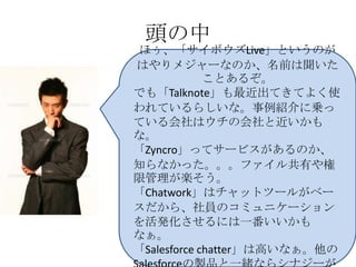 頭の中
ほぅ、「サイボウズLive」というのが
はやりメジャーなのか、名前は聞いた
             ことあるぞ。
でも「Talknote」も最近出てきてよく使
われているらしいな。事例紹介に乗っ
ている会社はウチの会社と近いかも
な。
「Zyncro」ってサービスがあるのか、
知らなかった。。。ファイル共有や権
限管理が楽そう。
「Chatwork」はチャットツールがベー
スだから、社員のコミュニケーション
を活発化させるには一番いいかも
なぁ。
「Salesforce chatter」は高いなぁ。他の
 