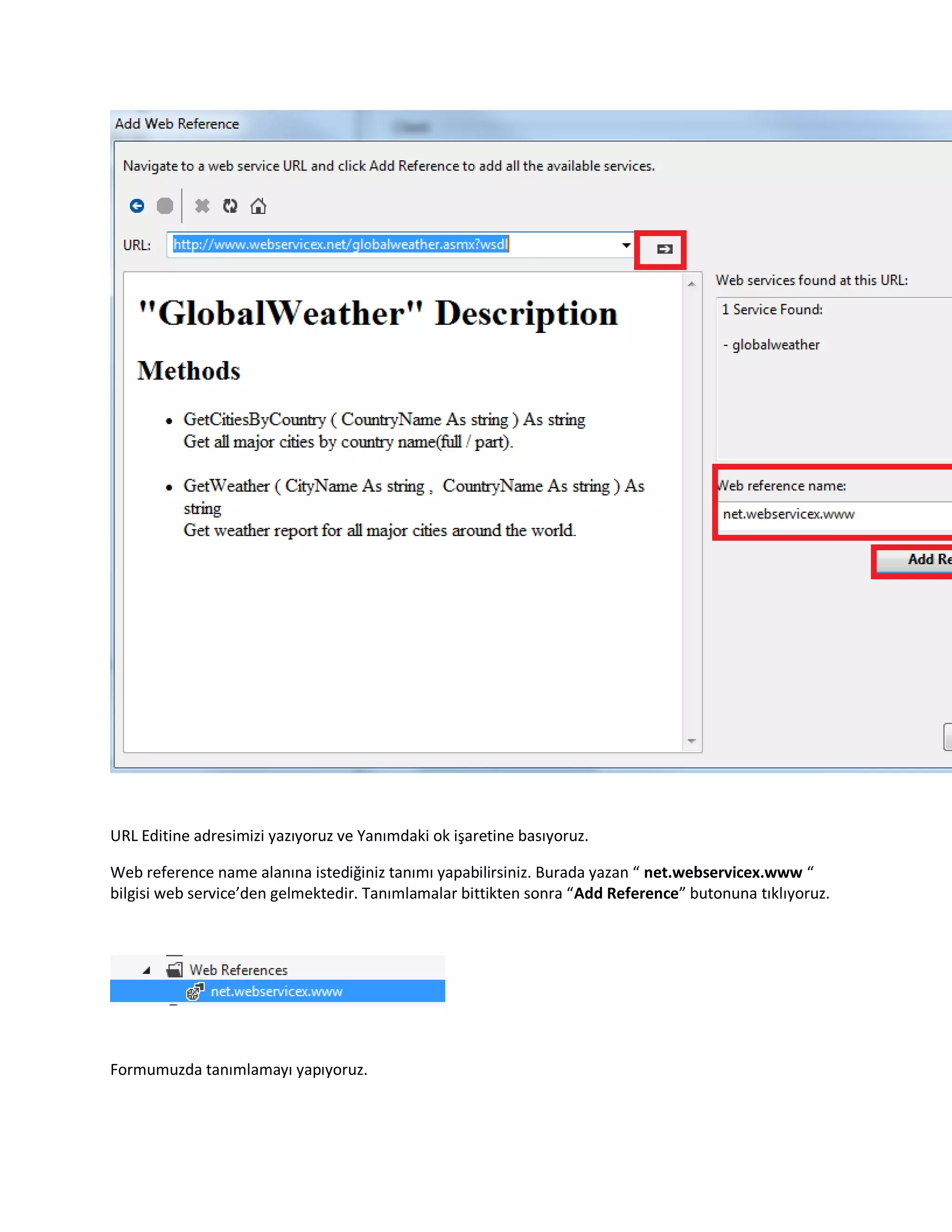 URL Editine adresimizi yazıyoruz ve Yanımdaki ok işaretine basıyoruz.
Web reference name alanına istediğiniz tanımı yapabilirsiniz. Burada yazan “ net.webservicex.www “
bilgisi web service’den gelmektedir. Tanımlamalar bittikten sonra “Add Reference” butonuna tıklıyoruz.
Formumuzda tanımlamayı yapıyoruz.
 