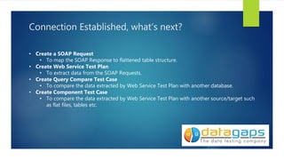 Connection Established, what’s next?
• Create a SOAP Request
• To map the SOAP Response to flattened table structure.
• Create Web Service Test Plan
• To extract data from the SOAP Requests.
• Create Query Compare Test Case
• To compare the data extracted by Web Service Test Plan with another database.
• Create Component Test Case
• To compare the data extracted by Web Service Test Plan with another source/target such
as flat files, tables etc.
 