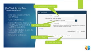 SOAP Web Service Data
Connection Contd…
• Enter data source name and
select WSDL.
• Click on Test button.
• It shows the inline message as
"Valid WSDL" if the selected
wsdl file is a valid one.
• Click on Save button to save the
connection details.
• It moves to next screen.
3. Name the data source
4. Select the WSDL.
6. Save the WSDL
5. Click on “Test”
 