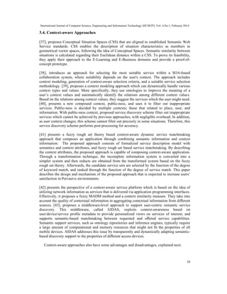 International Journal of Computer Science, Engineering and Information Technology (IJCSEIT), Vol. 4,No.1, February 2014
10
3.4. Context-aware Approaches
[37], proposes Conceptual Situation Spaces (CSS) that are aligned to established Semantic Web
Service standards. CSS enables the description of situation characteristics as members in
geometrical vector spaces, following the idea of Conceptual Spaces. Semantic similarity between
situations is calculated regarding their Euclidean distance within a CSS. To prove its feasibility,
they apply their approach to the E-Learning and E-Business domains and provide a proof-of-
concept prototype.
[38], introduces an approach for selecting the most suitable service within a SOA-based
collaboration system, where suitability depends on the user's context. The approach includes
context modeling, generation of context-aware selection criteria, and a suitable service selection
methodology. [39], proposes a context modeling approach which can dynamically handle various
context types and values. More specifically, they use ontologies to improve the meaning of a
user’s context values and automatically identify the relations among different context values.
Based on the relations among context values, they suggest the services which the user might need.
[40], presents a new compound context, public-ness, and uses it to filter out inappropriate
services. Public-ness is decided by multiple contexts; those that related to place, user, and
information. With public-ness context, proposed service discovery scheme filter out inappropriate
services which cannot be achieved by previous approaches, with negligible overhead. In addition,
as user context changes, this scheme cannot filter out precisely in some situations. Therefore, this
service discovery scheme performs post processing for accuracy.
[41] presents a fuzzy rough set theory based context-aware dynamic service matchmaking
approach that composes an application through combining semantic information and context
information. The proposed approach consists of formalized service description model with
semantics and context attributes, and fuzzy rough set based service matchmaking. By describing
the context attributes, the proposed approach is capable of composing context-aware application.
Through a transformation technique, the incomplete information system is converted into a
simpler system and then reducts are obtained from the transformed system based on the fuzzy
rough set theory. Afterwards, the candidate service sets are selected by the function of the degree
of keyword match, and ranked through the function of the degree of service match. This paper
describes the design and mechanism of the proposed approach that is expected to increase users’
satisfaction in Pervasive environments.
[42] presents the perspective of a context-aware service platform which is based on the idea of
utilizing network information as services that is delivered via application programming interfaces.
Effectively, it proposes a fuzzy MADM method and a context similarity measure. They take into
account the quality of contextual information in aggregating contextual information from diﬀerent
sources. [43], proposes a middleware-level approach to support user-centric semantic service
discovery. This middleware, called AIDAS, exploits context-awareness based on
user/device/service proﬁle metadata to provide personalized views on services of interest, and
supports semantic-based matchmaking between requested and oﬀered service capabilities.
Semantic support services, such as ontology repositories and inference engines, typically require
a large amount of computational and memory resources that might not ﬁt the properties of all
mobile devices. AIDAS addresses this issue by transparently and dynamically adapting semantic-
based discovery support to the properties of diﬀerent access devices.
Context-aware approaches also have some advantages and disadvantages, explained next.
 