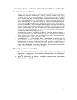 International Journal of Computer Science, Engineering and Information Technology (IJCSEIT), Vol. 4,No.1, February 2014
11
Advantages of context-aware approaches:
• Semantic Web Services enable the automatic discovery of Web Services based on
comprehensive semantic representations. However, although Semantic Web Service
technology supports the automatic allocation of Web Services for a given well-defined
task, it does not entail their discovery according to a given situational context. Whereas
tasks are highly dependent on the situational context in which they occur, Semantic Web
Service technology does not explicitly encourage the representation of domain situations.
Moreover, describing the complex notion of a specific situation in all its facets is a costly
task and may never reach sufficient semantic expressiveness. Particularly, following the
symbolic Semantic Web Service approach leads to ambiguity issues and does not entail
semantic meaningfulness. Apart from that, not any real-world situation completely equals
another, but has to be matched to a finite set of semantically defined parameter
descriptions to enable context-adaptability. [37]
• Given the large amount of existing services and the diversified needs nowadays, it is
time-consuming for end-users to find appropriate services. To help end-users obtain their
desired services, context-aware systems provide a promising way to automatically search
and recommend services using a user’s context. [39]
• Context-awareness is a key in-gredient in any Ubiquitous and Pervasive system and
provides intelligence to the system, allowing computing devices to make appropriate and
timely decisions on behalf of users. Context-awareness in Mobile Computing refers to
internal and external adaptation of the environment and applications to the context state
of each other. Such systems should adapt to the changes and variations of user’s context,
such as location, device status, connectivity, etc. [42]
Disadvantages of context-aware approaches:
• The concept of context is too broad, as context could be anything related to the user and
applications. It is, unfortunately, too complicated to be modeled easily and then employed
in the applications. [44]
• Due to the complexity of the context, it is infeasible to properly model context for all
applications in one way. [44]
 