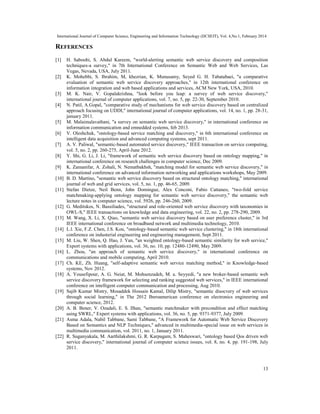 International Journal of Computer Science, Engineering and Information Technology (IJCSEIT), Vol. 4,No.1, February 2014
13
REFERENCES
[1] H. Saboohi, S. Abdul Kareem, "world-alerting semantic web service discovery and composition
techniques-a survey," in 7th International Conference on Semantic Web and Web Services, Las
Vegas, Nevada, USA, July 2011.
[2] K. Mohebbi, S. Ibrahim, M, khezrian, K. Munusamy, Seyed G. H. Tabatabaei, "a comparative
evaluation of semantic web service discovery approaches," in 12th international conference on
information integration and web based applications and services, ACM New York, USA, 2010.
[3] M. K. Nair, V. Gopalakrishna, "look before you leap: a survey of web service discovery,"
international journal of computer applications, vol. 7, no. 5, pp. 22-30, September 2010.
[4] N. Patil, A.Gopal, "comparative study of mechanisms for web service discovery based on centralized
approach focusing on UDDI," international journal of computer applications, vol. 14, no. 1, pp. 28-31,
january 2011.
[5] M. Malaimalavathani, "a survey on semantic web service discovery," in international conference on
information communication and emnedded systems, feb 2013.
[6] V. Oleshchuk, "ontology-based service matching and discovery," in 6th international conference on
intelligent data acquisition and advanced computing systems, sept 2011.
[7] A. V. Paliwal, "semantic-based automated service discovery," IEEE transaction on service computing,
vol. 5, no. 2, pp. 260-275, April-June 2012.
[8] Y. Shi, G. Li, J. Li, "framework of semantic web service discovery based on ontology mapping," in
international conference on research challenges in computer science, Dec 2009.
[9] K. Zamanifar, A. Zohali, N. Nematbakhsh, "matching model for semantic web service discovery," in
international conference on advanced information networking and applications workshops, May 2009.
[10] B. D. Martino, "semantic web service discovery based on structural ontology matching," international
journal of web and grid services, vol. 5, no. 1, pp. 46-65, 2009.
[11] Stefan Dietze, Neil Benn, John Domingue, Alex Conconi, Fabio Cattaneo, "two-fold service
matchmaking-applying ontology mapping for semantic web service discovery," the semantic web
lecture notes in computer science, vol. 5926, pp. 246-260, 2009.
[12] G. Meditskos, N. Bassiliades, "structural and role-oriented web service discovery with taxonomies in
OWL-S," IEEE transactions on knowledge and data engineering, vol. 22, no. 2, pp. 278-290, 2009.
[13] M. Wang, X. Li, X. Qiao, "semantic web service discovery based on user preference cluster," in 3rd
IEEE international conference on broadband network and multimedia technology, 2010.
[14] L.l. Xie, F.Z. Chen, J.S. Kou, "ontology-based semantic web service clustering," in 18th international
conference on industerial engineering and engineering management, Sept 2011.
[15] M. Liu, W. Shen, Q. Hao, J. Yan, "an weighted ontology-based semantic similarity for web service,"
Export systems with applications, vol. 36, no. 10, pp. 12480-12490, May 2009.
[16] L. Zhou, "an approach of semantic web service discovery," in international conference on
communications and mobile computing, April 2010.
[17] Ch. KE, Zh. Huang, "self-adaptive semantic web service matching method," in Knowledge-based
systems, Nov 2012.
[18] A. Yousefipour, A. G. Neiat, M. Mohsenzadeh, M. a. Seyyedi, "a new broker-based semantic web
service discovery framework for selecting and ranking suggested web services," in IEEE international
conference on intelligent computer communication and processing, Aug 2010.
[19] Sajib Kumar Mistry, Mosaddek Hossain Kamal, Dilip Mistry, "semantic disocvery of web services
through social learning," in The 2012 Iberoamerican conference on electronics engineering and
computer science, 2012.
[20] A. B. Bener, V. Ozadali, E. S. Ilhan, "semantic matchmaker with precondition and effect matching
using SWRL," Expert systems with applications, vol. 36, no. 5, pp. 9371-9377, July 2009.
[21] Asma Adala, Nabil Tabbane, Sami Tabbane, "A Framework for Automatic Web Service Discovery
Based on Semantics and NLP Techniques," advanced in multimedia-special issue on web services in
multimedia communication, vol. 2011, no. 1, January 2011.
[22] R. Suganyakala, M. Aarthilakshmi, G. R. Karpagam, S. Maheswari, "ontology based Qos driven web
service discovery," international journal of computer science issues, vol. 8, no. 4, pp. 191-198, July
2011.
 