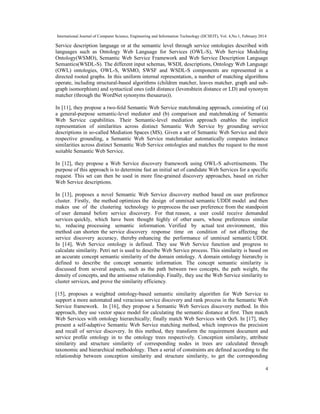 International Journal of Computer Science, Engineering and Information Technology (IJCSEIT), Vol. 4,No.1, February 2014
4
Service description language or at the semantic level through service ontologies described with
languages such as Ontology Web Language for Services (OWL-S), Web Service Modeling
Ontology(WSMO), Semantic Web Service Framework and Web Service Description Language
Semantics(WSDL-S). The different input schemas, WSDL descriptions, Ontology Web Language
(OWL) ontologies, OWL-S, WSMO, SWSF and WSDL-S components are represented in a
directed rooted graphs. In this uniform internal representation, a number of matching algorithms
operate, including structural-based algorithms (children matcher, leaves matcher, graph and sub-
graph isomorphism) and syntactical ones (edit distance (levenshtein distance or LD) and synonym
matcher (through the WordNet synonyms thesaurus)).
In [11], they propose a two-fold Semantic Web Service matchmaking approach, consisting of (a)
a general-purpose semantic-level mediator and (b) comparison and matchmaking of Semantic
Web Service capabilities. Their Semantic-level mediation approach enables the implicit
representation of similarities across distinct Semantic Web Service by grounding service
descriptions in so-called Mediation Spaces (MS). Given a set of Semantic Web Service and their
respective grounding, a Semantic Web Service matchmaker automatically computes instance
similarities across distinct Semantic Web Service ontologies and matches the request to the most
suitable Semantic Web Service.
In [12], they propose a Web Service discovery framework using OWL-S advertisements. The
purpose of this approach is to determine fast an initial set of candidate Web Services for a specific
request. This set can then be used in more fine-grained discovery approaches, based on richer
Web Service descriptions.
In [13], proposes a novel Semantic Web Service discovery method based on user preference
cluster. Firstly, the method optimizes the design of unmixed semantic UDDI model and then
makes use of the clustering technology to preprocess the user preference from the standpoint
of user demand before service discovery. For that reason, a user could receive demanded
services quickly, which have been thought highly of other users, whose preferences similar
to, reducing processing semantic information. Verified by actual test environment, this
method can shorten the service discovery response time on condition of not affecting the
service discovery accuracy, thereby enhancing the performance of unmixed semantic UDDI.
In [14], Web Service ontology is defined. They use Web Service function and progress to
calculate similarity. Petri net is used to describe Web Service process. This similarity is based on
an accurate concept semantic similarity of the domain ontology. A domain ontology hierarchy is
defined to describe the concept semantic information. The concept semantic similarity is
discussed from several aspects, such as the path between two concepts, the path weight, the
density of concepts, and the antisense relationship. Finally, they use the Web Service similarity to
cluster services, and prove the similarity efficiency.
[15], proposes a weighted ontology-based semantic similarity algorithm for Web Service to
support a more automated and veracious service discovery and rank process in the Semantic Web
Service framework. In [16], they propose a Semantic Web Services discovery method. In this
approach, they use vector space model for calculating the semantic distance at first. Then match
Web Services with ontology hierarchically; finally match Web Services with QoS. In [17], they
present a self-adaptive Semantic Web Service matching method, which improves the precision
and recall of service discovery. In this method, they transform the requirement document and
service proﬁle ontology in to the ontology trees respectively. Conception similarity, attribute
similarity and structure similarity of corresponding nodes in trees are calculated through
taxonomic and hierarchical methodology. Then a serial of constraints are deﬁned according to the
relationship between conception similarity and structure similarity, to get the corresponding
 