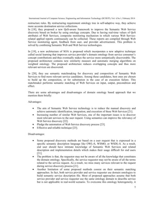 International Journal of Computer Science, Engineering and Information Technology (IJCSEIT), Vol. 4,No.1, February 2014
5
restructure rules. By restructuring requirement ontology tree in self-adaptive way, they achieve
more accurate destination service collections.
In [18], they proposed a new QoS-aware framework to improve the Semantic Web Service
discovery based on broker by using ontology concepts. Due to having real-time values of QoS
attributes of Web Services, composite monitoring mechanism in which various Web Service-
related applied reports continuously can be collected. These reports are compiled through Web
Service monitoring agent, feedback from user, and provider advertisement. This problem is
solved by combining Semantic Web and Web Service technologies.
In [19], a new architecture of SOA is proposed which incorporates a new adaptive technique
called social learning that improves service provider’s domain ontology from service consumer’s
concept contributions and thus eventually makes the service more semantically discoverable. The
proposed architecture contains new similarity measure and automatic merging algorithms on
weighted ontology. The proposed architecture reduces overlapping concepts and thus more
relevant services are discovered.
In [20], they use semantic matchmaking for discovery and composition of Semantic Web
Services to ﬁnd more relevant service candidates. Among these candidates, best ones are chosen
to build up the composition, or for substitution in the case of an execution failure. This
matchmaker performs semantic matching of Web Services on input, output, precondition and
effect.
There are some advantages and disadvantages of domain ontology based approach that we
mention them briefly:
Advantages:
• The aim of Semantic Web Service technology is to reduce the manual discovery and
achieve automatic identification, integration, and execution of these Web Services [21].
• Increasing number of similar Web Services, one of the important issues is to discover
most relevant services to the user request. Using semantics can improve the relevancy of
Web Service discovery [22].
• Pledge the automation of Web Service discovery process [23].
• Effective and reliable technique [23].
Disadvantages:
• Some proposed discovery methods are based on a user request that is expressed in a
speciﬁc semantic description language like OWL-S, WSMO, or WSDL-S. As a result,
end user should have intimate knowledge of Semantic Web Services and related
description and implementation details which makes their usage diﬃcult for end users
[21].
• The problem is that, the requestor may not be aware of all the knowledge that constitutes
the domain ontology. Speciﬁcally, the service requestor may not be aware of all the terms
related to the service request. As a result, we miss many services relevant to the request
during service discovery process [21].
• Another limitation of some proposed methods consist on their semantic matching
approaches. In fact, both service provider and service requester use domain ontologies to
build semantic service description ﬁle. Most of proposed approaches assume that both
service provider and service requester use the same ontology domain to describe service
but is not applicable in real-world scenario. To overcome this ontology heterogeneity, it
 