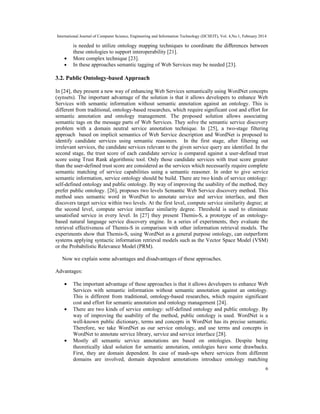 International Journal of Computer Science, Engineering and Information Technology (IJCSEIT), Vol. 4,No.1, February 2014
6
is needed to utilize ontology mapping techniques to coordinate the diﬀerences between
these ontologies to support interoperability [21].
• More complex technique [23].
• In these approaches semantic tagging of Web Services may be needed [23].
3.2. Public Ontology-based Approach
In [24], they present a new way of enhancing Web Services semantically using WordNet concepts
(synsets). The important advantage of the solution is that it allows developers to enhance Web
Services with semantic information without semantic annotation against an ontology. This is
different from traditional, ontology-based researches, which require significant cost and effort for
semantic annotation and ontology management. The proposed solution allows associating
semantic tags on the message parts of Web Services. They solve the semantic service discovery
problem with a domain neutral service annotation technique. In [25], a two-stage filtering
approach based on implicit semantics of Web Service description and WordNet is proposed to
identify candidate services using semantic reasoners. In the first stage, after filtering out
irrelevant services, the candidate services relevant to the given service query are identified. In the
second stage, the trust score of each candidate service is compared against a user-defined trust
score using Trust Rank algorithmic tool. Only those candidate services with trust score greater
than the user-defined trust score are considered as the services which necessarily require complete
semantic matching of service capabilities using a semantic reasoner. In order to give service
semantic information, service ontology should be build. There are two kinds of service ontology:
self-defined ontology and public ontology. By way of improving the usability of the method, they
prefer public ontology. [26], proposes two levels Semantic Web Service discovery method. This
method uses semantic word in WordNet to annotate service and service interface, and then
discovers target service within two levels. At the first level, compute service similarity degree; at
the second level, compute service interface similarity degree. Threshold is used to eliminate
unsatisfied service in every level. In [27] they present Themis-S, a prototype of an ontology-
based natural language service discovery engine. In a series of experiments, they evaluate the
retrieval effectiveness of Themis-S in comparison with other information retrieval models. The
experiments show that Themis-S, using WordNet as a general purpose ontology, can outperform
systems applying syntactic information retrieval models such as the Vector Space Model (VSM)
or the Probabilistic Relevance Model (PRM).
Now we explain some advantages and disadvantages of these approaches.
Advantages:
• The important advantage of these approaches is that it allows developers to enhance Web
Services with semantic information without semantic annotation against an ontology.
This is different from traditional, ontology-based researches, which require significant
cost and effort for semantic annotation and ontology management [24].
• There are two kinds of service ontology: self-defined ontology and public ontology. By
way of improving the usability of the method, public ontology is used. WordNet is a
well-known public dictionary, terms and concepts in WordNet has its precise semantic.
Therefore, we take WordNet as our service ontology, and use terms and concepts in
WordNet to annotate service library, service and service interface [28].
• Mostly all semantic service annotations are based on ontologies. Despite being
theoretically ideal solution for semantic annotation, ontologies have some drawbacks.
First, they are domain dependent. In case of mash-ups where services from different
domains are involved, domain dependent annotations introduce ontology matching
 