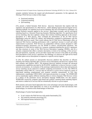 International Journal of Computer Science, Engineering and Information Technology (IJCSEIT), Vol. 4,No.1, February 2014
8
semantic similarity between the request and advertisement’s parameters. In this approach, the
filtering of Web Services is done in three stages:
• Functional matching
• Contextual matching
• QoS matching
[33], present a hybrid Semantic Web Service discovery framework that exploits both the
signatures and specifications of a Web Service , whilst adopting logical and non-logical service
matching methods. For signature level service matching, they have developed two techniques: (a)
logical similarity measures applied to the services’ input/output concepts; and (b) non-logical
matching based on a Structure Preserving Semantic Matching algorithm. For specification level
service matching, they have applied a unique short sentence matching approach on the textual-
description of a Web Service. They evaluated the performance of the S5 Web Service
Matchmaker using the OWLS-TC dataset, and furthermore compared its performance with the
OWLS-MX discovery model. Their results indicate that S5 Web Service Matchmaker offers an
improved Web Service matching performance with a significant increase in recall and subtle
improvements in precision. Web Services are independent software systems designed to offer
machine-to-machine interactions over the WWW to achieve well-described operations. The
description of a Web Service entails (a) a syntactic component detailing the service’s operations
and data structures in terms of the Web Services Description Language (WSDL), and (b) a
semantic component that offers a semantic description, in terms of an ontology, of the services’
data and operations. Typically, service providers expose their services to the public by providing
brief descriptions of the service’s operations; the challenge is to discover the right service based
on rather sparse service descriptions in response to a specific service request.
In [34], the authors present an interoperable discovery platform that describes an efficient
matching and ranking algorithm able to process service descriptions and discovery requests from
both semantic and syntactic SDP5
s. The proposed discovery platform leverages the advanced
communication capabilities provided by the PLASTIC middleware to discover services in multi-
network environments. An evaluation of the prototype implementation shows that multi-protocols
service matching can be achieved in ambient computing environments. In [35], The OWLS-X
matchmaker selects OWL-S1.1 services that are relevant to a given service request by means of
logic-based matching complemented with syntactic similarity measurement. In [36], they
implemented a matchmaker OWLS-MX2 with improved precision in average. The WSMO-MX
service matchmaker applies different matching ﬁlters to retrieve Semantic Web Services written
in a dialect of the prominent service description language WSML-Rule. For this purpose,
WSMO-MX recursively computes logic-based and syntactic similarity-based matching degrees
and returns a ranked set of services that are semantically relevant to a given request
Both semantic and syntax based approaches have some advantages and soma disadvantages, with
semantic and syntax based approaches we want to use advantages of both and decrease their
disadvantages, we mention some disadvantages of them here.
Disadvantages of syntax based approaches:
• It can’t retrieve the Web Services with similar functionality [23].
• Not suited for automatic processing [23].
• Still required human interaction [23].
5
Service discovery protocols
 