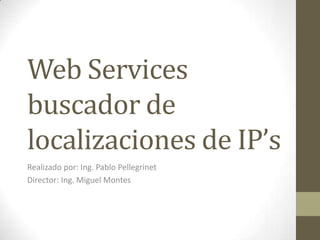 Web Services
buscador de
localizaciones de IP’s
Realizado por: Ing. Pablo Pellegrinet
Director: Ing. Miguel Montes
 