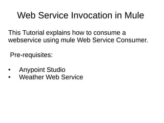 Web Service Invocation in Mule
This Tutorial explains how to consume a
webservice using mule Web Service Consumer.
Pre-requisites:
● Anypoint Studio
● Weather Web Service
 