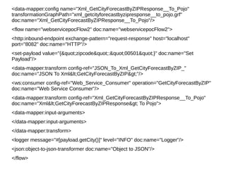 <data-mapper:config name="Xml_GetCityForecastByZIPResponse__To_Pojo"
transformationGraphPath="xml_getcityforecastbyzipresponse__to_pojo.grf"
doc:name="Xml_GetCityForecastByZIPResponse__To_Pojo"/>
<flow name="webservicepocFlow2" doc:name="webservicepocFlow2">
<http:inbound-endpoint exchange-pattern="request-response" host="localhost"
port="8082" doc:name="HTTP"/>
<set-payload value="{"zipcode":"00501"}" doc:name="Set
Payload"/>
<data-mapper:transform config-ref="JSON_To_Xml_GetCityForecastByZIP_"
doc:name="JSON To Xml<GetCityForecastByZIP>"/>
<ws:consumer config-ref="Web_Service_Consumer" operation="GetCityForecastByZIP"
doc:name="Web Service Consumer"/>
<data-mapper:transform config-ref="Xml_GetCityForecastByZIPResponse__To_Pojo"
doc:name="Xml<GetCityForecastByZIPResponse> To Pojo">
<data-mapper:input-arguments>
</data-mapper:input-arguments>
</data-mapper:transform>
<logger message="#[payload.getCity()]" level="INFO" doc:name="Logger"/>
<json:object-to-json-transformer doc:name="Object to JSON"/>
</flow>
 