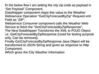 In the below flow I am setting the city zip code as payload in
“Set Payload” Component.
DataMapper component maps this value to the Weather
Webservice Operation “GetCityForecastByZip” Request xml
Field as “ZIP”.
Webservice Consumer component calls the Weather Web
Service to fetch the “GetCityForecastByZipResponse”.
The Next DataMapper Transforms the XML to POJO Object
i.e. GetCityForecastByZipResponse (Used for testing purpose
only, Can be removed).
Finally GetCityForecastByZipResponse Java Object will be
transformed to JSON String and given as response to Http
Component.
Which gives the City Weather Information
 
