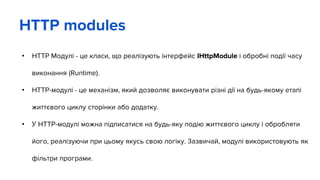 • HTTP Модулі - це класи, що реалізують інтерфейс IHttpModule і обробні події часу
виконання (Runtime).
• HTTP-модулі - це механізм, який дозволяє виконувати різні дії на будь-якому етапі
життєвого циклу сторінки або додатку.
• У HTTP-модулі можна підписатися на будь-яку подію життєвого циклу і обробляти
його, реалізуючи при цьому якусь свою логіку. Зазвичай, модулі використовують як
фільтри програми.
HTTP modules
 