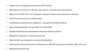 • Новий легка та модульна магістраль HTTP запитів
• Можливість хоститингу на IIS або само-хостинг і вашому власному процесі
• Будується на .NET Core, яке підтримує справжню side-by-side версійність програм
• Повністю постачається як NuGet пакет
• Інтегрована підтримка для створення і використання NuGet пакетів
• Одно-вирівняний веб стек для Web UI та Web APIs
• Базова конфігурація середовища готова для хмарних рішень
• Вбудована підтримка інєкції залежностей
• Нові засоби що спрощують сучасну веб розробку
• Компіляція та виконання крос-платворменних ASP.NET додатків на Windows, Mac and Linux
• Відкритий вихідний код
 