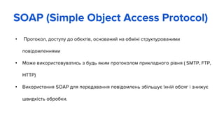 • Протокол, доступу до обєктів, оснований на обміні структурованими
повідомленнями
• Може використовуватись з будь яким протоколом прикладного рівня ( SMTP, FTP,
HTTP)
• Використання SOAP для передавання повідомлень збільшує їхній обсяг і знижує
швидкість обробки.
SOAP (Simple Object Access Protocol)
 