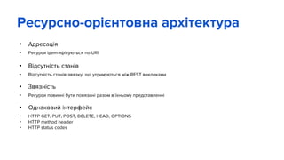 • Адресація
• Ресурси ідентифікуються по URI
• Відсутність станів
• Відсутність станів звязку, що утримуються між REST викликами
• Звязність
• Ресурси повинні бути повязані разом в їхньому представленні
• Однаковий інтерфейс
• HTTP GET, PUT, POST, DELETE, HEAD, OPTIONS
• HTTP method header
• HTTP status codes
Ресурсно-орієнтовна архітектура
 