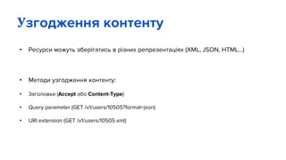 • Ресурси можуть зберігатись в різних репрезентаціях (XML, JSON, HTML...)
• Методи узгодження контенту:
• Заголовки (Accept або Content-Type)
• Query parameter (GET /v1/users/10505?format=json)
• URI extension (GET /v1/users/10505.xml)
Узгодження контенту
 