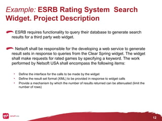 12
Example: ESRB Rating System Search
Widget. Project Description
ESRB requires functionality to query their database to generate search
results for a third party web widget.
Netsoft shall be responsible for the developing a web service to generate
result sets in response to queries from the Clear Spring widget. The widget
shall make requests for rated games by specifying a keyword. The work
performed by Netsoft USA shall encompass the following items:
• Define the interface for the calls to be made by the widget
• Define the result set format (XML) to be provided in response to widget calls
• Provide a mechanism by which the number of results returned can be attenuated (limit the
number of rows)
 