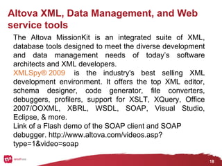18
Altova XML, Data Management, and Web
service tools
The Altova MissionKit is an integrated suite of XML,
database tools designed to meet the diverse development
and data management needs of today’s software
architects and XML developers.
XMLSpy® 2009 is the industry's best selling XML
development environment. It offers the top XML editor,
schema designer, code generator, file converters,
debuggers, profilers, support for XSLT, XQuery, Office
2007/OOXML, XBRL, WSDL, SOAP, Visual Studio,
Eclipse, & more.
Link of a Flash demo of the SOAP client and SOAP
debugger. http://www.altova.com/videos.asp?
type=1&video=soap
 