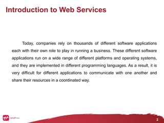 2
Introduction to Web Services
Today, companies rely on thousands of different software applications
each with their own role to play in running a business. These different software
applications run on a wide range of different platforms and operating systems,
and they are implemented in different programming languages. As a result, it is
very difficult for different applications to communicate with one another and
share their resources in a coordinated way.
 
