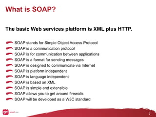 7
What is SOAP?
The basic Web services platform is XML plus HTTP.
SOAP stands for Simple Object Access Protocol
SOAP is a communication protocol
SOAP is for communication between applications
SOAP is a format for sending messages
SOAP is designed to communicate via Internet
SOAP is platform independent
SOAP is language independent
SOAP is based on XML
SOAP is simple and extensible
SOAP allows you to get around firewalls
SOAP will be developed as a W3C standard
 