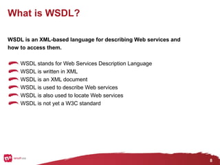 8
What is WSDL?
WSDL is an XML-based language for describing Web services and
how to access them.
WSDL stands for Web Services Description Language
WSDL is written in XML
WSDL is an XML document
WSDL is used to describe Web services
WSDL is also used to locate Web services
WSDL is not yet a W3C standard
 
