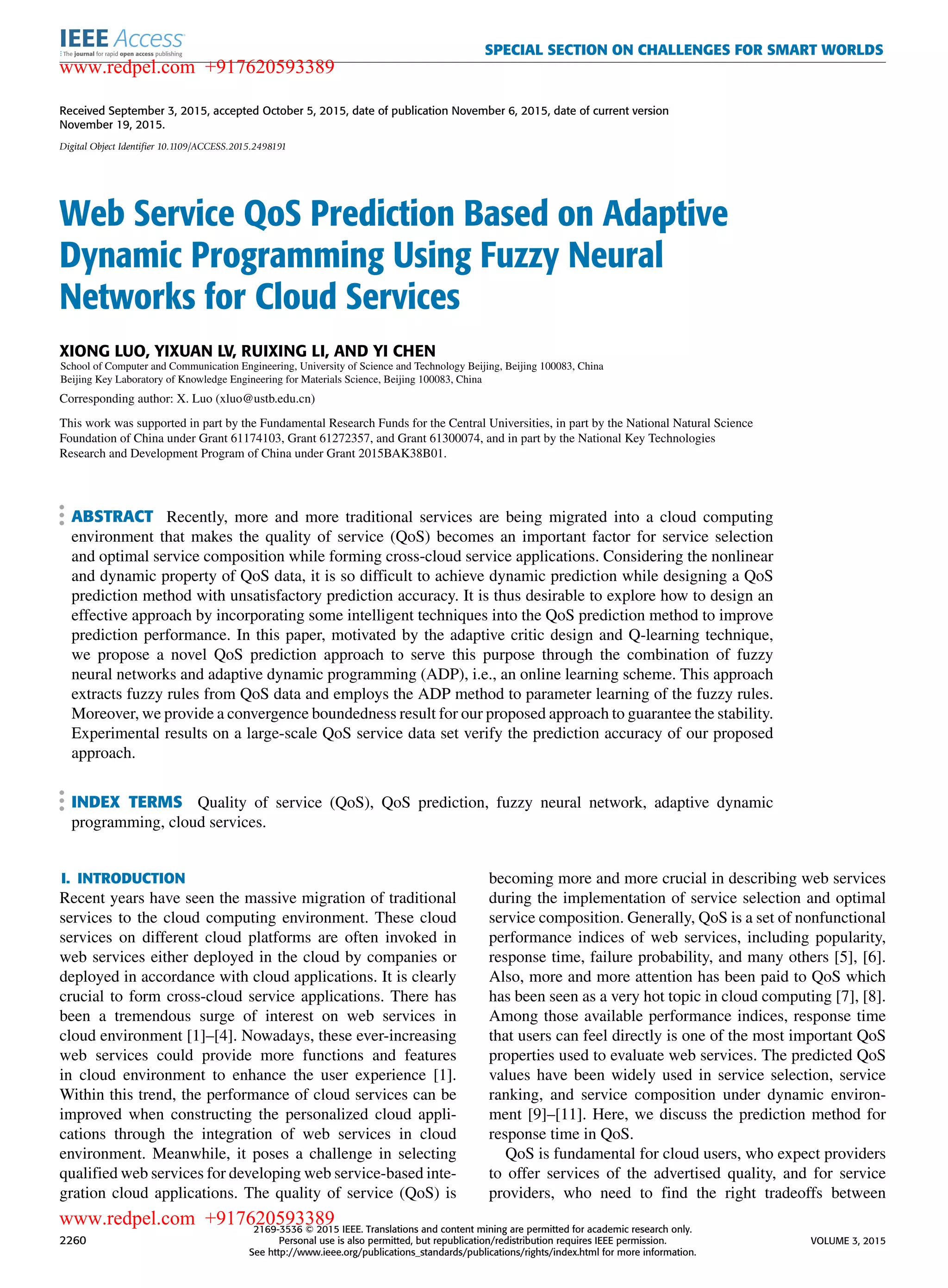 SPECIAL SECTION ON CHALLENGES FOR SMART WORLDS Received September 3, 2015, accepted October 5, 2015, date of publication November 6, 2015, date of current version November 19, 2015. Digital Object Identifier 10.1109/ACCESS.2015.2498191 Web Service QoS Prediction Based on Adaptive Dynamic Programming Using Fuzzy Neural Networks for Cloud Services XIONG LUO, YIXUAN LV, RUIXING LI, AND YI CHEN School of Computer and Communication Engineering, University of Science and Technology Beijing, Beijing 100083, China Beijing Key Laboratory of Knowledge Engineering for Materials Science, Beijing 100083, China Corresponding author: X. Luo (xluo@ustb.edu.cn) This work was supported in part by the Fundamental Research Funds for the Central Universities, in part by the National Natural Science Foundation of China under Grant 61174103, Grant 61272357, and Grant 61300074, and in part by the National Key Technologies Research and Development Program of China under Grant 2015BAK38B01. ABSTRACT Recently, more and more traditional services are being migrated into a cloud computing environment that makes the quality of service (QoS) becomes an important factor for service selection and optimal service composition while forming cross-cloud service applications. Considering the nonlinear and dynamic property of QoS data, it is so difﬁcult to achieve dynamic prediction while designing a QoS prediction method with unsatisfactory prediction accuracy. It is thus desirable to explore how to design an effective approach by incorporating some intelligent techniques into the QoS prediction method to improve prediction performance. In this paper, motivated by the adaptive critic design and Q-learning technique, we propose a novel QoS prediction approach to serve this purpose through the combination of fuzzy neural networks and adaptive dynamic programming (ADP), i.e., an online learning scheme. This approach extracts fuzzy rules from QoS data and employs the ADP method to parameter learning of the fuzzy rules. Moreover, we provide a convergence boundedness result for our proposed approach to guarantee the stability. Experimental results on a large-scale QoS service data set verify the prediction accuracy of our proposed approach. INDEX TERMS Quality of service (QoS), QoS prediction, fuzzy neural network, adaptive dynamic programming, cloud services. I. INTRODUCTION Recent years have seen the massive migration of traditional services to the cloud computing environment. These cloud services on different cloud platforms are often invoked in web services either deployed in the cloud by companies or deployed in accordance with cloud applications. It is clearly crucial to form cross-cloud service applications. There has been a tremendous surge of interest on web services in cloud environment [1]–[4]. Nowadays, these ever-increasing web services could provide more functions and features in cloud environment to enhance the user experience [1]. Within this trend, the performance of cloud services can be improved when constructing the personalized cloud appli- cations through the integration of web services in cloud environment. Meanwhile, it poses a challenge in selecting qualiﬁed web services for developing web service-based inte- gration cloud applications. The quality of service (QoS) is becoming more and more crucial in describing web services during the implementation of service selection and optimal service composition. Generally, QoS is a set of nonfunctional performance indices of web services, including popularity, response time, failure probability, and many others [5], [6]. Also, more and more attention has been paid to QoS which has been seen as a very hot topic in cloud computing [7], [8]. Among those available performance indices, response time that users can feel directly is one of the most important QoS properties used to evaluate web services. The predicted QoS values have been widely used in service selection, service ranking, and service composition under dynamic environ- ment [9]–[11]. Here, we discuss the prediction method for response time in QoS. QoS is fundamental for cloud users, who expect providers to offer services of the advertised quality, and for service providers, who need to ﬁnd the right tradeoffs between 2260 2169-3536 2015 IEEE. Translations and content mining are permitted for academic research only. Personal use is also permitted, but republication/redistribution requires IEEE permission. See http://www.ieee.org/publications_standards/publications/rights/index.html for more information. VOLUME 3, 2015 www.redpel.com +917620593389 www.redpel.com +917620593389 