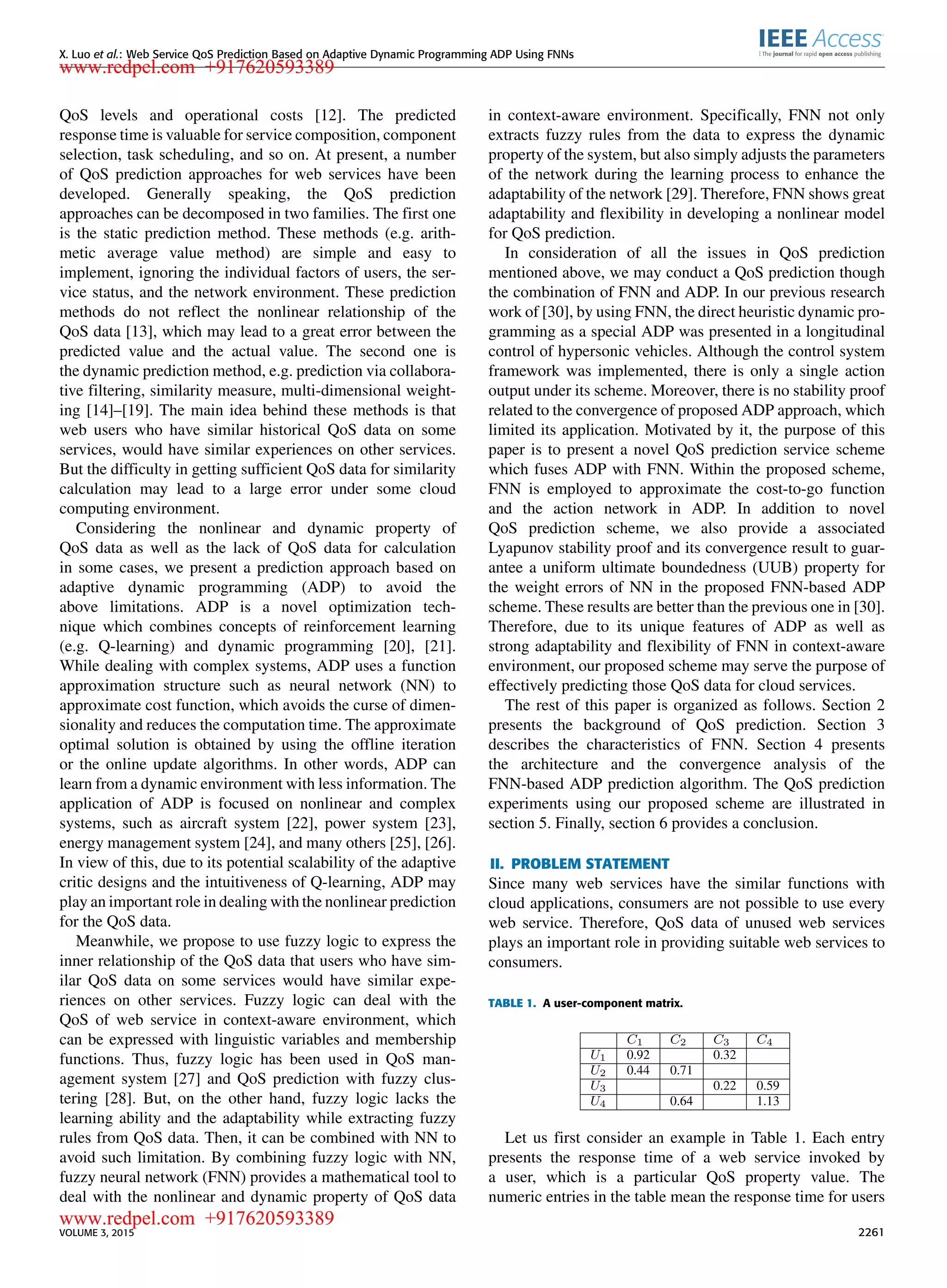 X. Luo et al.: Web Service QoS Prediction Based on Adaptive Dynamic Programming ADP Using FNNs QoS levels and operational costs [12]. The predicted response time is valuable for service composition, component selection, task scheduling, and so on. At present, a number of QoS prediction approaches for web services have been developed. Generally speaking, the QoS prediction approaches can be decomposed in two families. The ﬁrst one is the static prediction method. These methods (e.g. arith- metic average value method) are simple and easy to implement, ignoring the individual factors of users, the ser- vice status, and the network environment. These prediction methods do not reﬂect the nonlinear relationship of the QoS data [13], which may lead to a great error between the predicted value and the actual value. The second one is the dynamic prediction method, e.g. prediction via collabora- tive ﬁltering, similarity measure, multi-dimensional weight- ing [14]–[19]. The main idea behind these methods is that web users who have similar historical QoS data on some services, would have similar experiences on other services. But the difﬁculty in getting sufﬁcient QoS data for similarity calculation may lead to a large error under some cloud computing environment. Considering the nonlinear and dynamic property of QoS data as well as the lack of QoS data for calculation in some cases, we present a prediction approach based on adaptive dynamic programming (ADP) to avoid the above limitations. ADP is a novel optimization tech- nique which combines concepts of reinforcement learning (e.g. Q-learning) and dynamic programming [20], [21]. While dealing with complex systems, ADP uses a function approximation structure such as neural network (NN) to approximate cost function, which avoids the curse of dimen- sionality and reduces the computation time. The approximate optimal solution is obtained by using the ofﬂine iteration or the online update algorithms. In other words, ADP can learn from a dynamic environment with less information. The application of ADP is focused on nonlinear and complex systems, such as aircraft system [22], power system [23], energy management system [24], and many others [25], [26]. In view of this, due to its potential scalability of the adaptive critic designs and the intuitiveness of Q-learning, ADP may play an important role in dealing with the nonlinear prediction for the QoS data. Meanwhile, we propose to use fuzzy logic to express the inner relationship of the QoS data that users who have sim- ilar QoS data on some services would have similar expe- riences on other services. Fuzzy logic can deal with the QoS of web service in context-aware environment, which can be expressed with linguistic variables and membership functions. Thus, fuzzy logic has been used in QoS man- agement system [27] and QoS prediction with fuzzy clus- tering [28]. But, on the other hand, fuzzy logic lacks the learning ability and the adaptability while extracting fuzzy rules from QoS data. Then, it can be combined with NN to avoid such limitation. By combining fuzzy logic with NN, fuzzy neural network (FNN) provides a mathematical tool to deal with the nonlinear and dynamic property of QoS data in context-aware environment. Speciﬁcally, FNN not only extracts fuzzy rules from the data to express the dynamic property of the system, but also simply adjusts the parameters of the network during the learning process to enhance the adaptability of the network [29]. Therefore, FNN shows great adaptability and ﬂexibility in developing a nonlinear model for QoS prediction. In consideration of all the issues in QoS prediction mentioned above, we may conduct a QoS prediction though the combination of FNN and ADP. In our previous research work of [30], by using FNN, the direct heuristic dynamic pro- gramming as a special ADP was presented in a longitudinal control of hypersonic vehicles. Although the control system framework was implemented, there is only a single action output under its scheme. Moreover, there is no stability proof related to the convergence of proposed ADP approach, which limited its application. Motivated by it, the purpose of this paper is to present a novel QoS prediction service scheme which fuses ADP with FNN. Within the proposed scheme, FNN is employed to approximate the cost-to-go function and the action network in ADP. In addition to novel QoS prediction scheme, we also provide a associated Lyapunov stability proof and its convergence result to guar- antee a uniform ultimate boundedness (UUB) property for the weight errors of NN in the proposed FNN-based ADP scheme. These results are better than the previous one in [30]. Therefore, due to its unique features of ADP as well as strong adaptability and ﬂexibility of FNN in context-aware environment, our proposed scheme may serve the purpose of effectively predicting those QoS data for cloud services. The rest of this paper is organized as follows. Section 2 presents the background of QoS prediction. Section 3 describes the characteristics of FNN. Section 4 presents the architecture and the convergence analysis of the FNN-based ADP prediction algorithm. The QoS prediction experiments using our proposed scheme are illustrated in section 5. Finally, section 6 provides a conclusion. II. PROBLEM STATEMENT Since many web services have the similar functions with cloud applications, consumers are not possible to use every web service. Therefore, QoS data of unused web services plays an important role in providing suitable web services to consumers. TABLE 1. A user-component matrix. Let us ﬁrst consider an example in Table 1. Each entry presents the response time of a web service invoked by a user, which is a particular QoS property value. The numeric entries in the table mean the response time for users VOLUME 3, 2015 2261 www.redpel.com +917620593389 www.redpel.com +917620593389 