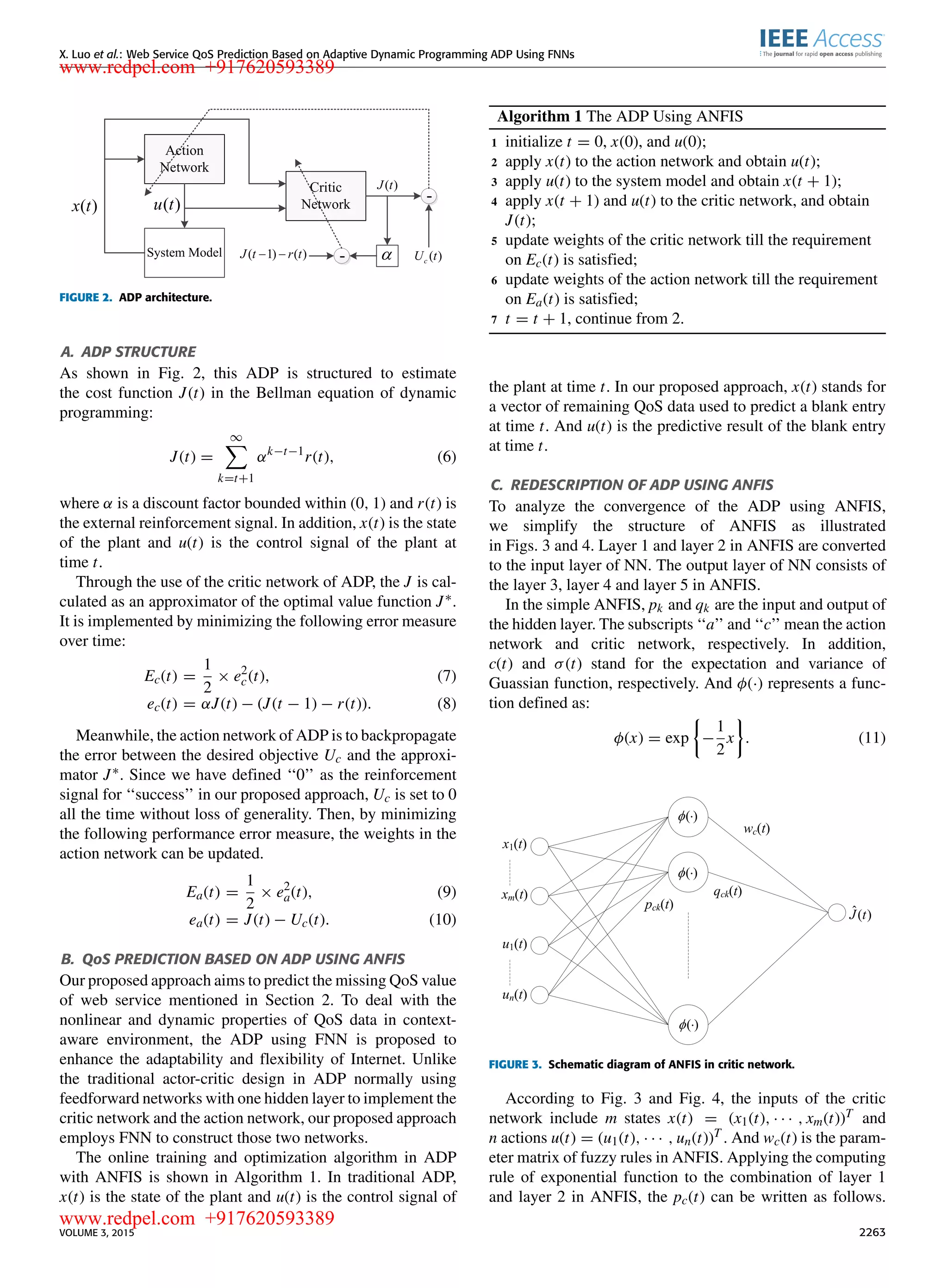 X. Luo et al.: Web Service QoS Prediction Based on Adaptive Dynamic Programming ADP Using FNNs FIGURE 2. ADP architecture. A. ADP STRUCTURE As shown in Fig. 2, this ADP is structured to estimate the cost function J(t) in the Bellman equation of dynamic programming: J(t) = ∞ k=t+1 αk−t−1 r(t), (6) where α is a discount factor bounded within (0, 1) and r(t) is the external reinforcement signal. In addition, x(t) is the state of the plant and u(t) is the control signal of the plant at time t. Through the use of the critic network of ADP, the J is cal- culated as an approximator of the optimal value function J∗. It is implemented by minimizing the following error measure over time: Ec(t) = 1 2 × e2 c(t), (7) ec(t) = αJ(t) − (J(t − 1) − r(t)). (8) Meanwhile, the action network of ADP is to backpropagate the error between the desired objective Uc and the approxi- mator J∗. Since we have deﬁned ‘‘0’’ as the reinforcement signal for ‘‘success’’ in our proposed approach, Uc is set to 0 all the time without loss of generality. Then, by minimizing the following performance error measure, the weights in the action network can be updated. Ea(t) = 1 2 × e2 a(t), (9) ea(t) = J(t) − Uc(t). (10) B. QoS PREDICTION BASED ON ADP USING ANFIS Our proposed approach aims to predict the missing QoS value of web service mentioned in Section 2. To deal with the nonlinear and dynamic properties of QoS data in context- aware environment, the ADP using FNN is proposed to enhance the adaptability and ﬂexibility of Internet. Unlike the traditional actor-critic design in ADP normally using feedforward networks with one hidden layer to implement the critic network and the action network, our proposed approach employs FNN to construct those two networks. The online training and optimization algorithm in ADP with ANFIS is shown in Algorithm 1. In traditional ADP, x(t) is the state of the plant and u(t) is the control signal of Algorithm 1 The ADP Using ANFIS 1 initialize t = 0, x(0), and u(0); 2 apply x(t) to the action network and obtain u(t); 3 apply u(t) to the system model and obtain x(t + 1); 4 apply x(t + 1) and u(t) to the critic network, and obtain J(t); 5 update weights of the critic network till the requirement on Ec(t) is satisﬁed; 6 update weights of the action network till the requirement on Ea(t) is satisﬁed; 7 t = t + 1, continue from 2. the plant at time t. In our proposed approach, x(t) stands for a vector of remaining QoS data used to predict a blank entry at time t. And u(t) is the predictive result of the blank entry at time t. C. REDESCRIPTION OF ADP USING ANFIS To analyze the convergence of the ADP using ANFIS, we simplify the structure of ANFIS as illustrated in Figs. 3 and 4. Layer 1 and layer 2 in ANFIS are converted to the input layer of NN. The output layer of NN consists of the layer 3, layer 4 and layer 5 in ANFIS. In the simple ANFIS, pk and qk are the input and output of the hidden layer. The subscripts ‘‘a’’ and ‘‘c’’ mean the action network and critic network, respectively. In addition, c(t) and σ(t) stand for the expectation and variance of Guassian function, respectively. And φ(·) represents a func- tion deﬁned as: φ(x) = exp − 1 2 x . (11) FIGURE 3. Schematic diagram of ANFIS in critic network. According to Fig. 3 and Fig. 4, the inputs of the critic network include m states x(t) = (x1(t), · · · , xm(t))T and n actions u(t) = (u1(t), · · · , un(t))T . And wc(t) is the param- eter matrix of fuzzy rules in ANFIS. Applying the computing rule of exponential function to the combination of layer 1 and layer 2 in ANFIS, the pc(t) can be written as follows. VOLUME 3, 2015 2263 www.redpel.com +917620593389 www.redpel.com +917620593389 