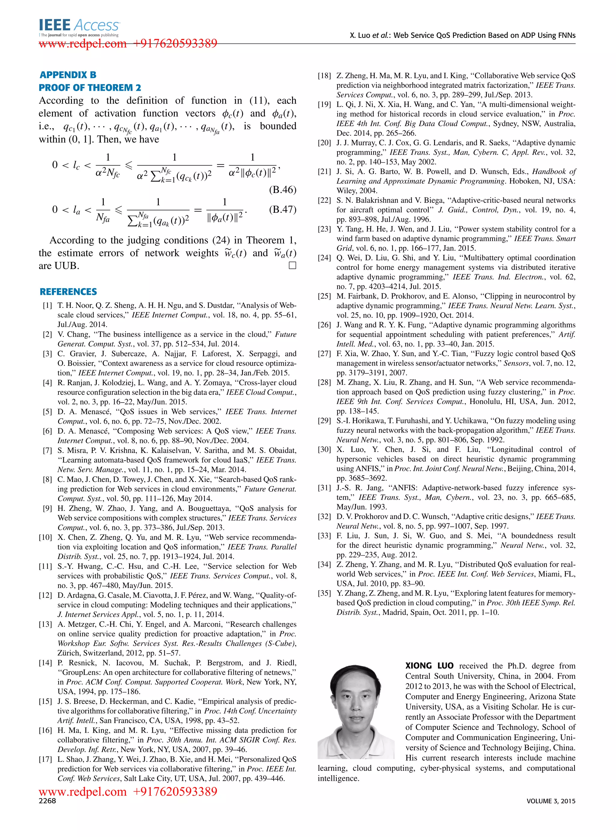 X. Luo et al.: Web Service QoS Prediction Based on ADP Using FNNs APPENDIX B PROOF OF THEOREM 2 According to the deﬁnition of function in (11), each element of activation function vectors φc(t) and φa(t), i.e., qc1 (t), · · · , qcNfc (t), qa1 (t), · · · , qaNfa (t), is bounded within (0, 1]. Then, we have 0 < lc < 1 α2Nfc 1 α2 Nfc k=1(qck (t))2 = 1 α2 φc(t) 2 , (B.46) 0 < la < 1 Nfa 1 Nfa k=1(qak (t))2 = 1 φa(t) 2 . (B.47) According to the judging conditions (24) in Theorem 1, the estimate errors of network weights wc(t) and wa(t) are UUB. REFERENCES [1] T. H. Noor, Q. Z. Sheng, A. H. H. Ngu, and S. Dustdar, ‘‘Analysis of Web- scale cloud services,’’ IEEE Internet Comput., vol. 18, no. 4, pp. 55–61, Jul./Aug. 2014. [2] V. Chang, ‘‘The business intelligence as a service in the cloud,’’ Future Generat. Comput. Syst., vol. 37, pp. 512–534, Jul. 2014. [3] C. Gravier, J. Subercaze, A. Najjar, F. Laforest, X. Serpaggi, and O. Boissier, ‘‘Context awareness as a service for cloud resource optimiza- tion,’’ IEEE Internet Comput., vol. 19, no. 1, pp. 28–34, Jan./Feb. 2015. [4] R. Ranjan, J. Kolodziej, L. Wang, and A. Y. Zomaya, ‘‘Cross-layer cloud resource conﬁguration selection in the big data era,’’ IEEE Cloud Comput., vol. 2, no. 3, pp. 16–22, May/Jun. 2015. [5] D. A. Menascé, ‘‘QoS issues in Web services,’’ IEEE Trans. Internet Comput., vol. 6, no. 6, pp. 72–75, Nov./Dec. 2002. [6] D. A. Menascé, ‘‘Composing Web services: A QoS view,’’ IEEE Trans. Internet Comput., vol. 8, no. 6, pp. 88–90, Nov./Dec. 2004. [7] S. Misra, P. V. Krishna, K. Kalaiselvan, V. Saritha, and M. S. Obaidat, ‘‘Learning automata-based QoS framework for cloud IaaS,’’ IEEE Trans. Netw. Serv. Manage., vol. 11, no. 1, pp. 15–24, Mar. 2014. [8] C. Mao, J. Chen, D. Towey, J. Chen, and X. Xie, ‘‘Search-based QoS rank- ing prediction for Web services in cloud environments,’’ Future Generat. Comput. Syst., vol. 50, pp. 111–126, May 2014. [9] H. Zheng, W. Zhao, J. Yang, and A. Bouguettaya, ‘‘QoS analysis for Web service compositions with complex structures,’’ IEEE Trans. Services Comput., vol. 6, no. 3, pp. 373–386, Jul./Sep. 2013. [10] X. Chen, Z. Zheng, Q. Yu, and M. R. Lyu, ‘‘Web service recommenda- tion via exploiting location and QoS information,’’ IEEE Trans. Parallel Distrib. Syst., vol. 25, no. 7, pp. 1913–1924, Jul. 2014. [11] S.-Y. Hwang, C.-C. Hsu, and C.-H. Lee, ‘‘Service selection for Web services with probabilistic QoS,’’ IEEE Trans. Services Comput., vol. 8, no. 3, pp. 467–480, May/Jun. 2015. [12] D. Ardagna, G. Casale, M. Ciavotta, J. F. Pérez, and W. Wang, ‘‘Quality-of- service in cloud computing: Modeling techniques and their applications,’’ J. Internet Services Appl., vol. 5, no. 1, p. 11, 2014. [13] A. Metzger, C.-H. Chi, Y. Engel, and A. Marconi, ‘‘Research challenges on online service quality prediction for proactive adaptation,’’ in Proc. Workshop Eur. Softw. Services Syst. Res.-Results Challenges (S-Cube), Zürich, Switzerland, 2012, pp. 51–57. [14] P. Resnick, N. Iacovou, M. Suchak, P. Bergstrom, and J. Riedl, ‘‘GroupLens: An open architecture for collaborative ﬁltering of netnews,’’ in Proc. ACM Conf. Comput. Supported Cooperat. Work, New York, NY, USA, 1994, pp. 175–186. [15] J. S. Breese, D. Heckerman, and C. Kadie, ‘‘Empirical analysis of predic- tive algorithms for collaborative ﬁltering,’’ in Proc. 14th Conf. Uncertainty Artif. Intell., San Francisco, CA, USA, 1998, pp. 43–52. [16] H. Ma, I. King, and M. R. Lyu, ‘‘Effective missing data prediction for collaborative ﬁltering,’’ in Proc. 30th Annu. Int. ACM SIGIR Conf. Res. Develop. Inf. Retr., New York, NY, USA, 2007, pp. 39–46. [17] L. Shao, J. Zhang, Y. Wei, J. Zhao, B. Xie, and H. Mei, ‘‘Personalized QoS prediction for Web services via collaborative ﬁltering,’’ in Proc. IEEE Int. Conf. Web Services, Salt Lake City, UT, USA, Jul. 2007, pp. 439–446. [18] Z. Zheng, H. Ma, M. R. Lyu, and I. King, ‘‘Collaborative Web service QoS prediction via neighborhood integrated matrix factorization,’’ IEEE Trans. Services Comput., vol. 6, no. 3, pp. 289–299, Jul./Sep. 2013. [19] L. Qi, J. Ni, X. Xia, H. Wang, and C. Yan, ‘‘A multi-dimensional weight- ing method for historical records in cloud service evaluation,’’ in Proc. IEEE 4th Int. Conf. Big Data Cloud Comput., Sydney, NSW, Australia, Dec. 2014, pp. 265–266. [20] J. J. Murray, C. J. Cox, G. G. Lendaris, and R. Saeks, ‘‘Adaptive dynamic programming,’’ IEEE Trans. Syst., Man, Cybern. C, Appl. Rev., vol. 32, no. 2, pp. 140–153, May 2002. [21] J. Si, A. G. Barto, W. B. Powell, and D. Wunsch, Eds., Handbook of Learning and Approximate Dynamic Programming. Hoboken, NJ, USA: Wiley, 2004. [22] S. N. Balakrishnan and V. Biega, ‘‘Adaptive-critic-based neural networks for aircraft optimal control’’ J. Guid., Control, Dyn., vol. 19, no. 4, pp. 893–898, Jul./Aug. 1996. [23] Y. Tang, H. He, J. Wen, and J. Liu, ‘‘Power system stability control for a wind farm based on adaptive dynamic programming,’’ IEEE Trans. Smart Grid, vol. 6, no. 1, pp. 166–177, Jan. 2015. [24] Q. Wei, D. Liu, G. Shi, and Y. Liu, ‘‘Multibattery optimal coordination control for home energy management systems via distributed iterative adaptive dynamic programming,’’ IEEE Trans. Ind. Electron., vol. 62, no. 7, pp. 4203–4214, Jul. 2015. [25] M. Fairbank, D. Prokhorov, and E. Alonso, ‘‘Clipping in neurocontrol by adaptive dynamic programming,’’ IEEE Trans. Neural Netw. Learn. Syst., vol. 25, no. 10, pp. 1909–1920, Oct. 2014. [26] J. Wang and R. Y. K. Fung, ‘‘Adaptive dynamic programming algorithms for sequential appointment scheduling with patient preferences,’’ Artif. Intell. Med., vol. 63, no. 1, pp. 33–40, Jan. 2015. [27] F. Xia, W. Zhao, Y. Sun, and Y.-C. Tian, ‘‘Fuzzy logic control based QoS management in wireless sensor/actuator networks,’’ Sensors, vol. 7, no. 12, pp. 3179–3191, 2007. [28] M. Zhang, X. Liu, R. Zhang, and H. Sun, ‘‘A Web service recommenda- tion approach based on QoS prediction using fuzzy clustering,’’ in Proc. IEEE 9th Int. Conf. Services Comput., Honolulu, HI, USA, Jun. 2012, pp. 138–145. [29] S.-I. Horikawa, T. Furuhashi, and Y. Uchikawa, ‘‘On fuzzy modeling using fuzzy neural networks with the back-propagation algorithm,’’ IEEE Trans. Neural Netw., vol. 3, no. 5, pp. 801–806, Sep. 1992. [30] X. Luo, Y. Chen, J. Si, and F. Liu, ‘‘Longitudinal control of hypersonic vehicles based on direct heuristic dynamic programming using ANFIS,’’ in Proc. Int. Joint Conf. Neural Netw., Beijing, China, 2014, pp. 3685–3692. [31] J.-S. R. Jang, ‘‘ANFIS: Adaptive-network-based fuzzy inference sys- tem,’’ IEEE Trans. Syst., Man, Cybern., vol. 23, no. 3, pp. 665–685, May/Jun. 1993. [32] D. V. Prokhorov and D. C. Wunsch, ‘‘Adaptive critic designs,’’ IEEE Trans. Neural Netw., vol. 8, no. 5, pp. 997–1007, Sep. 1997. [33] F. Liu, J. Sun, J. Si, W. Guo, and S. Mei, ‘‘A boundedness result for the direct heuristic dynamic programming,’’ Neural Netw., vol. 32, pp. 229–235, Aug. 2012. [34] Z. Zheng, Y. Zhang, and M. R. Lyu, ‘‘Distributed QoS evaluation for real- world Web services,’’ in Proc. IEEE Int. Conf. Web Services, Miami, FL, USA, Jul. 2010, pp. 83–90. [35] Y. Zhang, Z. Zheng, and M. R. Lyu, ‘‘Exploring latent features for memory- based QoS prediction in cloud computing,’’ in Proc. 30th IEEE Symp. Rel. Distrib. Syst., Madrid, Spain, Oct. 2011, pp. 1–10. XIONG LUO received the Ph.D. degree from Central South University, China, in 2004. From 2012 to 2013, he was with the School of Electrical, Computer and Energy Engineering, Arizona State University, USA, as a Visiting Scholar. He is cur- rently an Associate Professor with the Department of Computer Science and Technology, School of Computer and Communication Engineering, Uni- versity of Science and Technology Beijing, China. His current research interests include machine learning, cloud computing, cyber-physical systems, and computational intelligence. 2268 VOLUME 3, 2015 www.redpel.com +917620593389 www.redpel.com +917620593389 