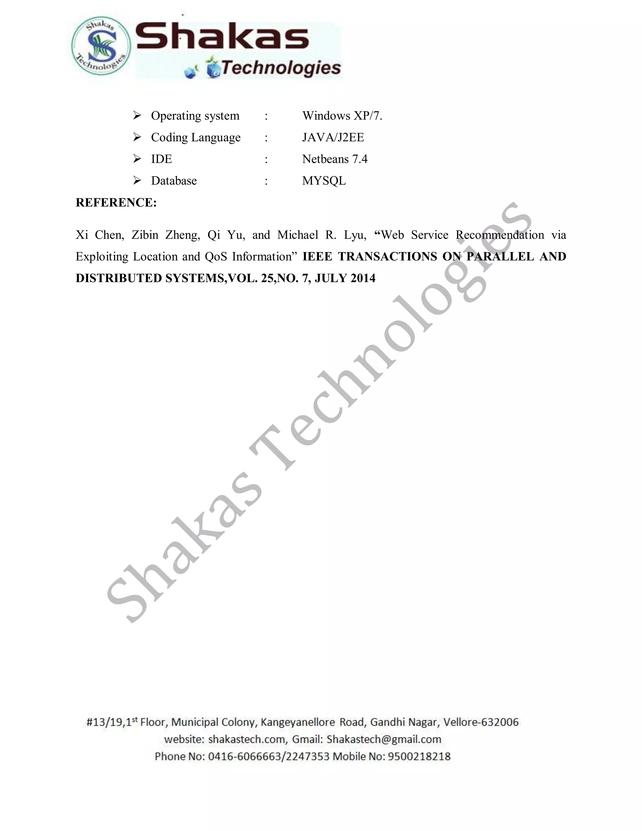  Operating system : Windows XP/7.
 Coding Language : JAVA/J2EE
 IDE : Netbeans 7.4
 Database : MYSQL
REFERENCE:
Xi Chen, Zibin Zheng, Qi Yu, and Michael R. Lyu, “Web Service Recommendation via
Exploiting Location and QoS Information” IEEE TRANSACTIONS ON PARALLEL AND
DISTRIBUTED SYSTEMS,VOL. 25,NO. 7, JULY 2014
 
