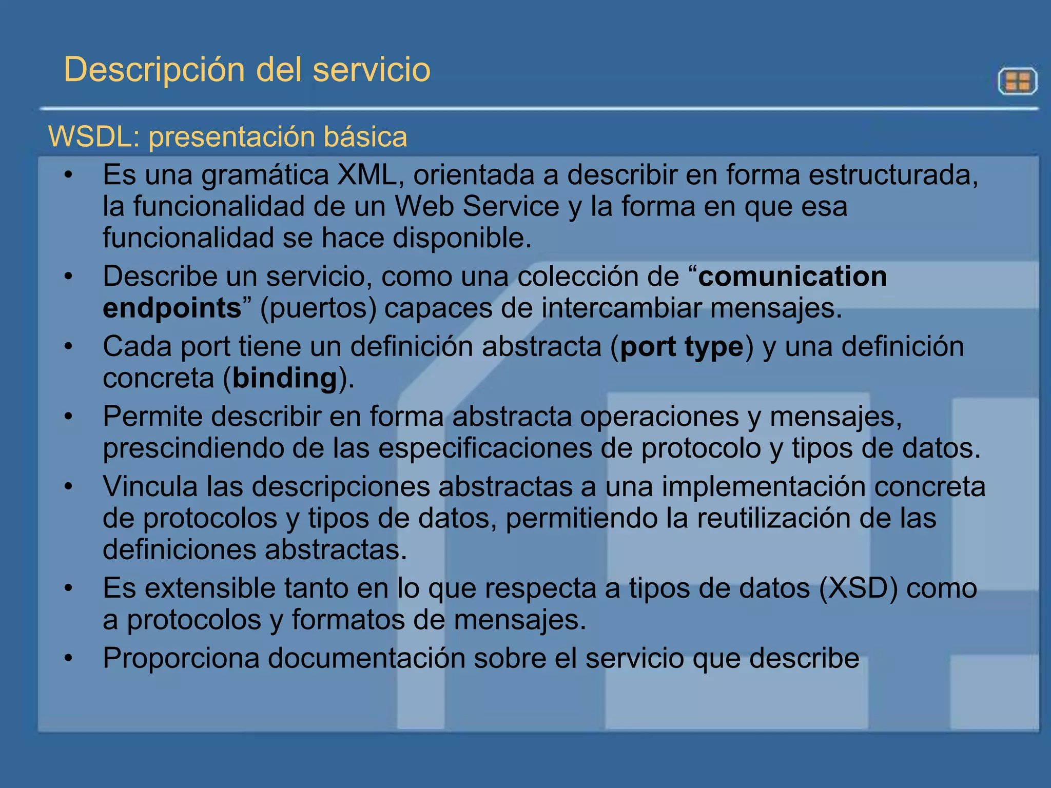 WSDLEs un lenguaje basado en XML que describe servicio como una colección de operaciones accesibles a través de mensajes.Define detalles de interfaces y mecanismos de interacción del servicio, protocolos enlace y servicios de la red.SOAPProtocolo para intercambio de información en un ambiente descentralizado y distribuido, el cual permite la comunicación entre varias aplicaciones.La comunicación se realiza vía formato de intercambio de mensajes XML, incluyendo requisitos de llamada de parámetros y resultados.UDDILa especificación UDDI es un esfuerzo común para definir y crear un registro de servicio estándar, el cual puede ser accedido por clientes puede ser alojar todos los servicios que se necesiten.Tecnologías Estándar