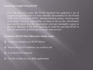 Searching Google Using SOAP  Over the past few years, the SOAP standard has gathered a lot of support, in part because it is now officially documented by the World Wide Web Consortium (W3C). Standardization makes working with most SOAP services dependable, at least as far as the information you need to know and the information you can reasonably expect to get back. Because of the W3C backing, it could be said that SOAP is now the preferred architecture for most web services. Creating a SOAP client takes four simple steps: ,[object Object]
