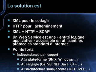 La solution est XML pour le codage HTTP pour l’acheminement XML  + HTTP = SOAP Un Web Service est une « entité logique applicative » accessible en utilisant les protocoles standard d’Internet Points forts Indépendance par rapport A la plate-forme (UNIX, Windows …) Au langage (C#, VB .NET, Java, C++ …) A l’architecture sous-jacente (.NET, J2EE …) 