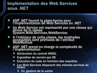 Implémentation des Web Services sous .NET ASP .NET fournit la plate-forme pour l’implémentation de Web Services en .NET Un Web Service est représenté par une classe qui dérive de la classe System.Web.Services.WebService. A l’intérieur de cette classe, les methodes accessibles sont préfixées de l’attribut WebMethod ASP .NET prend en charge la complexité de l’implémentation Génération du contrat WSDL Exposition du service par IIS Exécution du code en fonction des requêtes Les Web Services disposent des mêmes services de bases Ex: gestion de la cache 