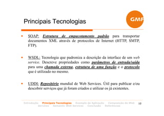 Principais Tecnologias

•      SOAP: Estrutura de empacotamento padrão para transportar
       documentos XML através de protocolos de Internet (HTTP, SMTP,
       FTP).


•      WSDL: Tecnologia que padroniza a descrição da interface de um web
       service. Descreve propriedades como parâmetros de entrada/saída
       para uma chamada externa, estrutura de uma função e o protocolo
       que é utilizado no mesmo.


•      UDDI: Repositório mundial de Web Services. Útil para publicar e/ou
       descobrir serviços que já foram criados e utilizar os já existentes.


    Introdução   Principais Tecnologias Exemplo de Aplicação   Composição de Web   10
              Services   Semantic Web Services  Conclusão    Referências
 