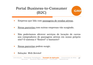 Portal Business-to-Consumer
                (B2C)

•    Empresa que lida com passagens de vendas aéreas.


•    Novas parcerias com outras empresas vão surgindo.


•    Não poderíamos oferecer serviços de locação de carros
     aos compradores de passagens aéreas em nosso próprio
     site? O sistema é “flexível” o bastante?


•    Novas parcerias podem surgir.


•    Solução: Web Service!
Introdução   Principais Tecnologias Exemplo de Aplicação   Composição de Web   17
          Services   Semantic Web Services  Conclusão    Referências
 