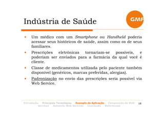Indústria de Saúde
•    Um médico com um Smartphone ou Handheld poderia
     acessar seus históricos de saúde, assim como os de seus
     familiares.
•    Prescrições  eletrônicas tornariam-se  possíveis,  e
     poderiam ser enviados para a farmácia da qual você é
     cliente.
•    Classe de medicamentos utilizada pelo paciente também
     disponível (genéricos, marcas preferidas, alergias).
•    Padronização no envio das prescrições seria possível via
     Web Service.



Introdução   Principais Tecnologias Exemplo de Aplicação   Composição de Web   18
          Services   Semantic Web Services  Conclusão    Referências
 
