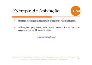 Exemplo de Aplicação

•    Existem sites que armazenam pequenos Web Services.


•    Aplicações pequenas, tais como enviar SMS’s ou um
     mapeamento de IP ao seu país.


                            www.xmethods.com




Introdução   Principais Tecnologias Exemplo de Aplicação   Composição de Web   20
          Services   Semantic Web Services  Conclusão    Referências
 