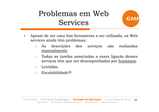 Problemas em Web
                 Services
•    Apesar de ser uma boa ferramenta a ser utilizada, os Web
     services ainda têm problemas:
        o    As descrições           dos     serviços      são      realizadas
             manualmente.
        o    Todas as tarefas associadas a esses ligação desses
             serviços têm que ser desempenhadas por humanos.
        o    Lentidão.
        o    Escalabilidade?!




Introdução   Principais Tecnologias Exemplo de Aplicação   Composição de Web   23
          Services   Semantic Web Services  Conclusão    Referências
 