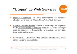 “Utopia” de Web Services

•      Interação dinâmica em uma comunidade de negócios
       aberta é vista como o “Santo Graal” dos Web Services.


•      Clientes automatizados fariam o browsing de registros
       UDDI, descobririam os serviços adequados, como interagir
       com os serviços e, finalmente, invocariam os serviços,
       tudo automaticamente.


•      No entanto... UDDI não é tão utilizado atualmente, e fica
       difícil chegar a esse estado.



    Introdução   Principais Tecnologias Exemplo de Aplicação   Composição de Web   24
              Services   Semantic Web Services  Conclusão    Referências
 