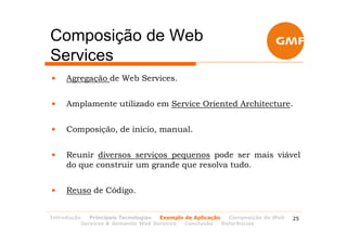 Composição de Web
Services
•    Agregação de Web Services.


•    Amplamente utilizado em Service Oriented Architecture.


•    Composição, de início, manual.


•    Reunir diversos serviços pequenos pode ser mais viável
     do que construir um grande que resolva tudo.


•    Reuso de Código.


Introdução   Principais Tecnologias Exemplo de Aplicação   Composição de Web   25
          Services & Semantic Web Services  Conclusão    Referências
 