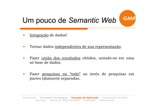 Um pouco de Semantic Web
•    Integração de dados!


•    Tornar dados independentes de sua representação.


•    Fazer união dos resultados obtidos, unindo-os em uma
     só base de dados.


•    Fazer pesquisas no “todo” ao invés de pesquisar em
     partes (datasets) separadas.




Introdução  Principais Tecnologias Exemplo de Aplicação   Composição de Web
         Services   Semantic Web Services  Conclusão    Referências
 