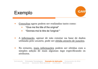 Exemplo

•    Consultas agora podem ser realizadas tanto como:
        •   “Give me the title of the original”
        •   “Donnes-moi le titre de l’original ”


•    A informação, apesar de não constar na base de dados
     utilizada pelo usuário, pode ser obtida através de junções.


•    No entanto, mais informações podem ser obtidas com a
     simples adição de mais algumas tags especificando os
     atributos.


Introdução  Principais Tecnologias Exemplo de Aplicação   Composição de Web
         Services   Semantic Web Services  Conclusão    Referências
 
