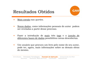 Resultados Obtidos
•    Mais coesão nas queries.


•    Novos dados, como informações pessoais do autor podem
     ser reveladas a partir desse processo.


•    Fazer a introdução de mais três tags e a junção de
     diferentes bases de dados possibilitou novas descobertas.


•    Um usuário que procura um livro pelo nome do seu autor,
     pode ter, agora, mais informações sobre as demais obras
     do mesmo.


Introdução  Principais Tecnologias Exemplo de Aplicação   Composição de Web
         Services   Semantic Web Services  Conclusão    Referências
 